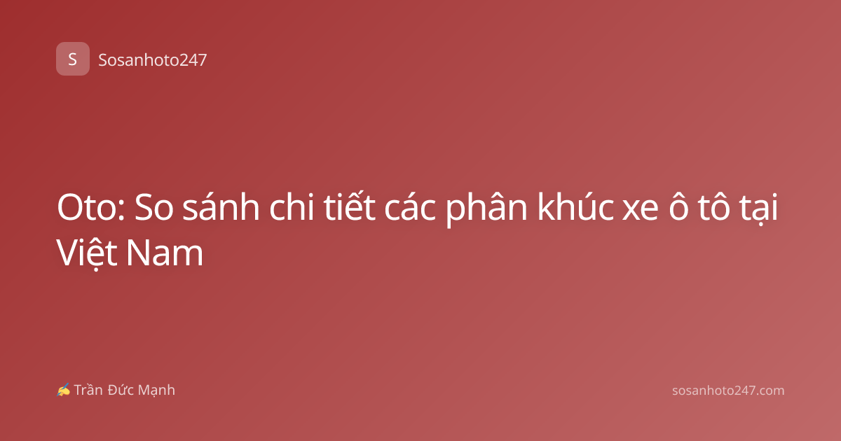 Oto: So sánh chi tiết các phân khúc xe ô tô tại Việt Nam