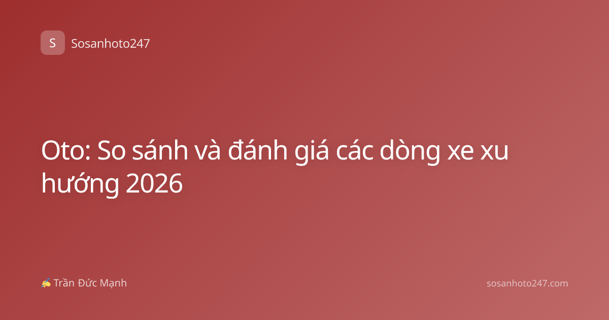 Oto: So sánh và đánh giá các dòng xe xu hướng 2026